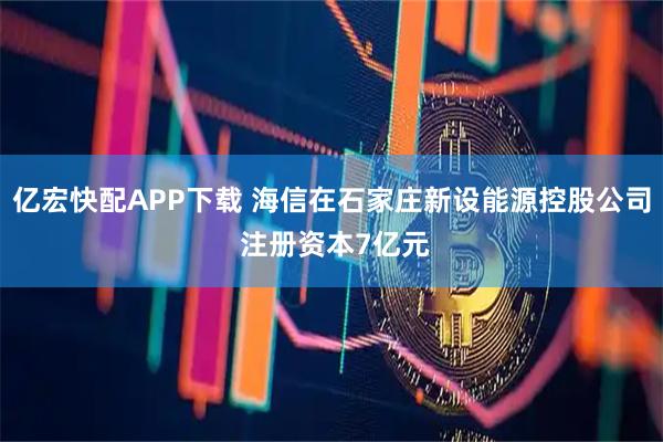 亿宏快配APP下载 海信在石家庄新设能源控股公司 注册资本7亿元