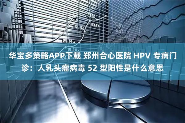 华宝多策略APP下载 郑州合心医院 HPV 专病门诊：人乳头瘤病毒 52 型阳性是什么意思