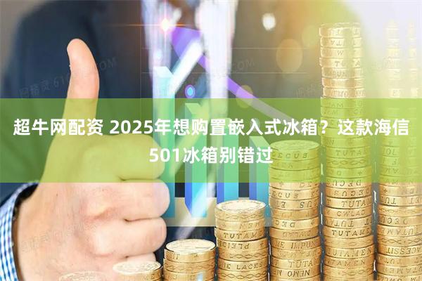 超牛网配资 2025年想购置嵌入式冰箱？这款海信501冰箱别错过