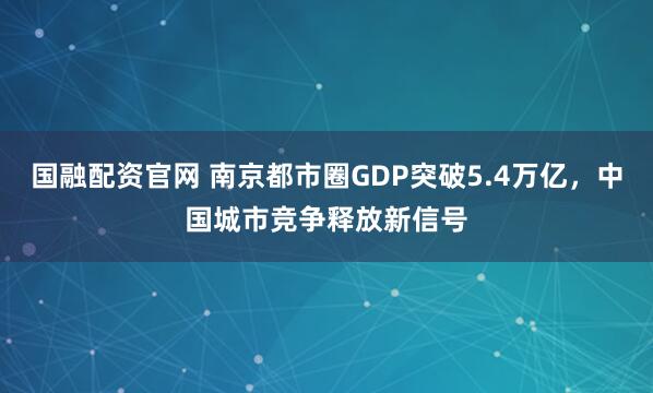 国融配资官网 南京都市圈GDP突破5.4万亿，中国城市竞争释放新信号