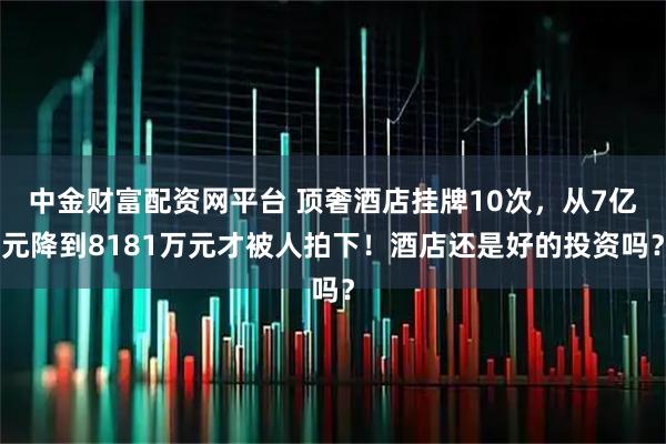 中金财富配资网平台 顶奢酒店挂牌10次，从7亿元降到8181万元才被人拍下！酒店还是好的投资吗？