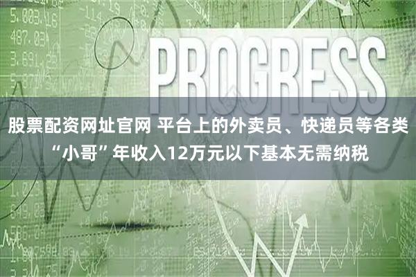 股票配资网址官网 平台上的外卖员、快递员等各类“小哥”年收入12万元以下基本无需纳税