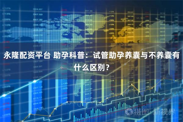 永隆配资平台 助孕科普：试管助孕养囊与不养囊有什么区别？