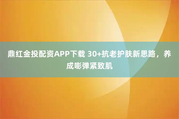 鼎红金投配资APP下载 30+抗老护肤新思路，养成嘭弹紧致肌