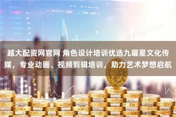 越大配资网官网 角色设计培训优选九曜星文化传媒，专业动画、视频剪辑培训，助力艺术梦想启航
