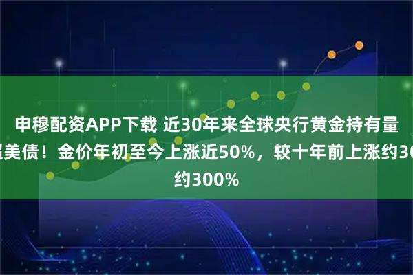 申穆配资APP下载 近30年来全球央行黄金持有量首超美债！金价年初至今上涨近50%，较十年前上涨约300%