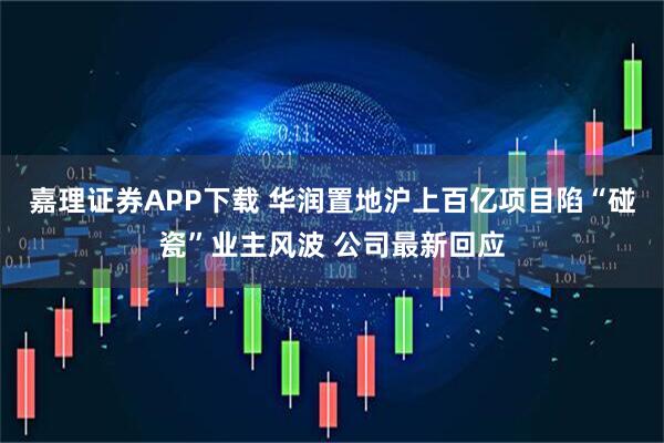 嘉理证券APP下载 华润置地沪上百亿项目陷“碰瓷”业主风波 公司最新回应