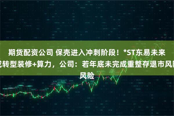 期货配资公司 保壳进入冲刺阶段！*ST东易未来或转型装修+算力，公司：若年底未完成重整存退市风险