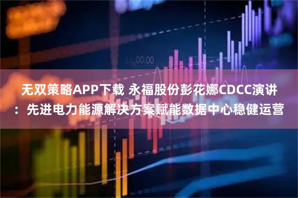 无双策略APP下载 永福股份彭花娜CDCC演讲：先进电力能源解决方案赋能数据中心稳健运营