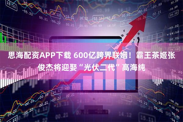 思海配资APP下载 600亿跨界联姻！霸王茶姬张俊杰将迎娶“光伏二代”高海纯