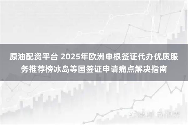 原油配资平台 2025年欧洲申根签证代办优质服务推荐榜冰岛等国签证申请痛点解决指南
