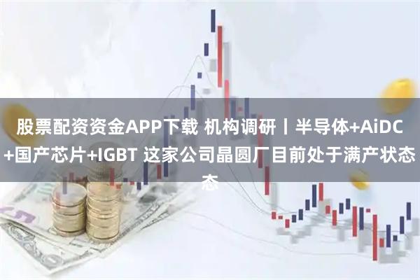 股票配资资金APP下载 机构调研丨半导体+AiDC+国产芯片+IGBT 这家公司晶圆厂目前处于满产状态