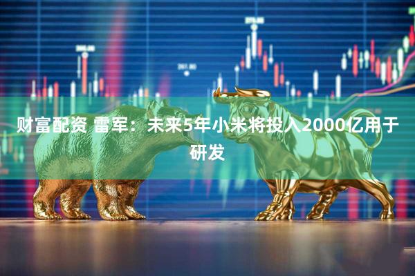 财富配资 雷军:未来5年小米将投入2000亿用于研发