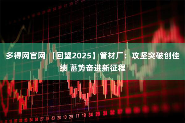 多得网官网 【回望2025】管材厂：攻坚突破创佳绩 蓄势奋进新征程