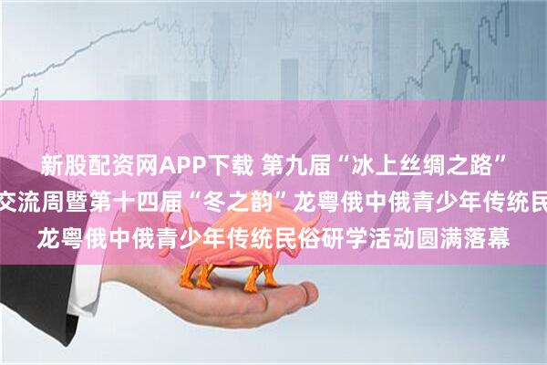 新股配资网APP下载 第九届“冰上丝绸之路”远东中俄青少年文化交流周暨第十四届“冬之韵”龙粤俄中俄青少年传统民俗研学活动圆满落幕