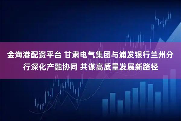 金海港配资平台 甘肃电气集团与浦发银行兰州分行深化产融协同 共谋高质量发展新路径