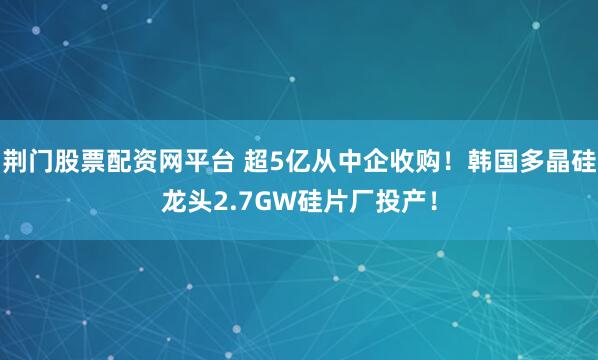 荆门股票配资网平台 超5亿从中企收购！韩国多晶硅龙头2.7GW硅片厂投产！