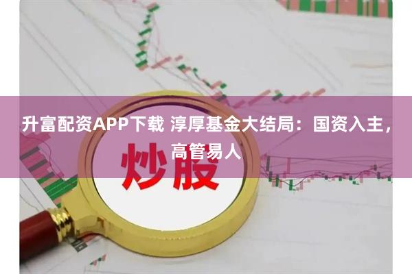 升富配资APP下载 淳厚基金大结局：国资入主，高管易人