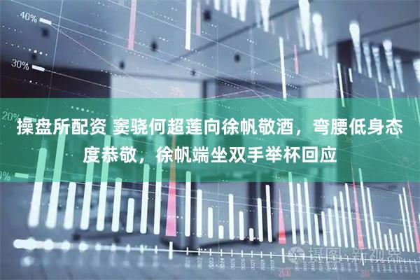 操盘所配资 窦骁何超莲向徐帆敬酒，弯腰低身态度恭敬，徐帆端坐双手举杯回应