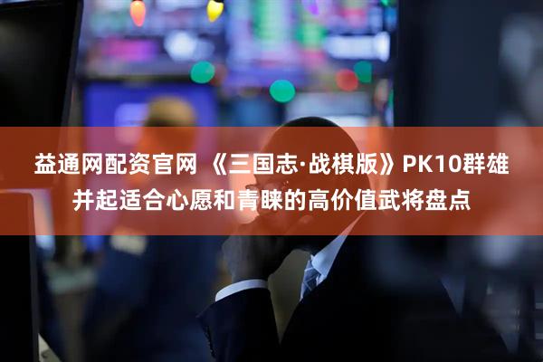 益通网配资官网 《三国志·战棋版》PK10群雄并起适合心愿和青睐的高价值武将盘点