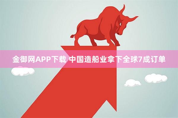 金御网APP下载 中国造船业拿下全球7成订单