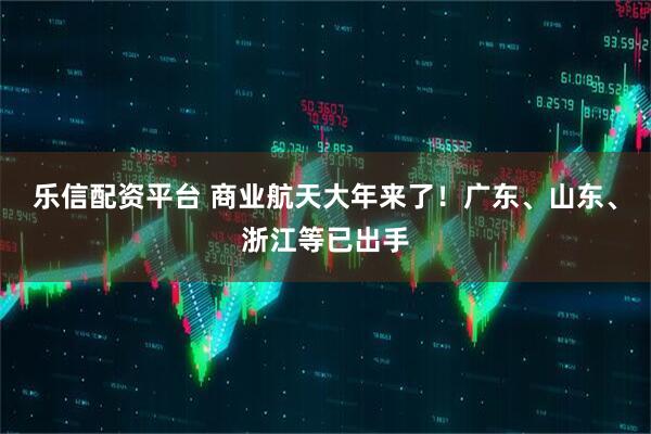 乐信配资平台 商业航天大年来了！广东、山东、浙江等已出手