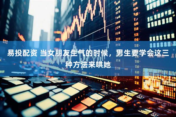 易投配资 当女朋友生气的时候，男生要学会这三种方法来哄她
